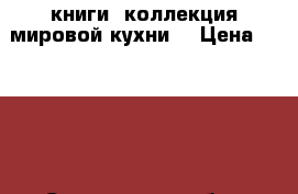 книги “коллекция мировой кухни“ › Цена ­ 7 500 - Саратовская обл., Вольский р-н, Шиханы г. Книги, музыка и видео » Книги, журналы   . Саратовская обл.